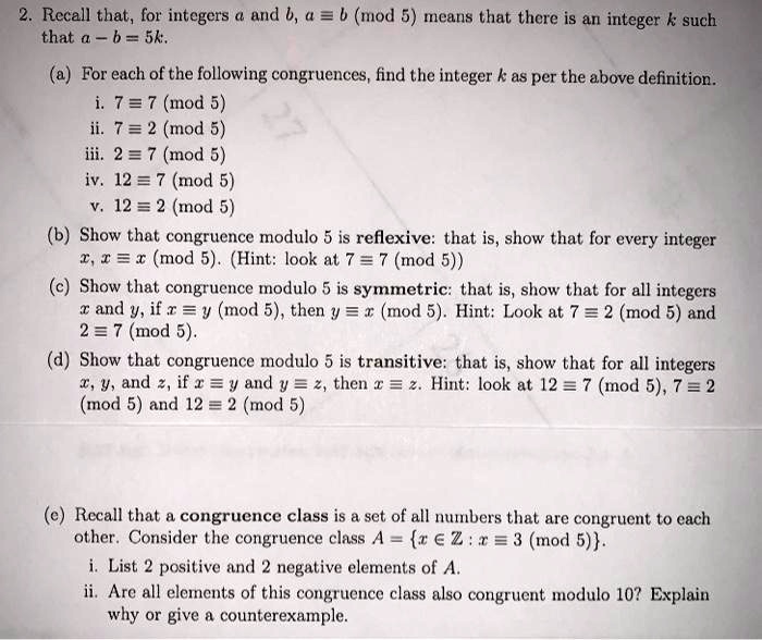 2. Recall that, for integers a and b, a ? b (mod 5) means that there is an integer k such that a ? b = 5k.
(a) For each of the following congruences, find the integer k as per the above definition.
i. 7 ? 7 (mod 5)
ii. 7 ? 2 (mod 5)
iii. 2 ? 7 (mod 5)
iv. 12 ? 7 (mod 5)
v. 12 ? 2 (mod 5)
(b) Show that congruence modulo 5 is reflexive: that is, show that for every integer x, x ? x (mod 5). (Hint: look at 7 ? 7 (mod 5))
(c) Show that congruence modulo 5 is symmetric: that is, show that for all integers x and y, if x ? y (mod 5), then y ? x (mod 5). Hint: Look at 7 ? 2 (mod 5) and 2 ? 7 (mod 5).
(d) Show that congruence modulo 5 is transitive: that is, show that for all integers x, y, and z, if x ? y and y ? z, then x ? z. Hint: look at 12 ? 7 (mod 5), 7 ? 2 (mod 5) and 12 ? 2 (mod 5)
(e) Recall that a congruence class is a set of all numbers that are congruent to each other. Consider the congruence class A = x ? Z : x ? 3 (mod 5).
i. List 2 positive and 2 negative elements of A.
ii. Are all elements of this congruence class also congruent modulo 10? Explain why or give a counterexample.