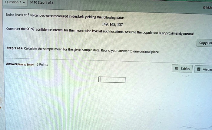 Noise levels at 3 volcanoes were measured in decibels yielding the following data:
149, 163, 157
Construct the 90 % confidence interval for the mean noise level at such locations. Assume the population is approximately normal.

Step 1 of 4: Calculate the sample mean for the given sample data. Round your answer to one decimal place.