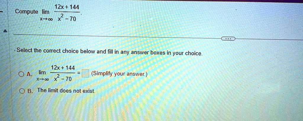 Compute limx →∞(12x + 144)/(x^2 - 70)
Select the correct choice below and fill in any answer boxes in your choice.
A. limx →∞(12x + 144)/(x^2 - 70) = (Simplify your answer.)
B. The limit does not exist.