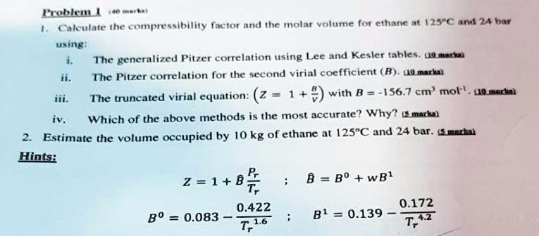 SOLVED: Problem 1: Calculate the compressibility factor and the molar  volume for ethane at 125Â°C and 24 bar using: i. The generalized Pitzer  correlation using Lee and Kesler tables. ii. The Pitzer