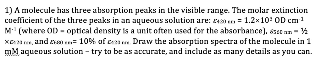 1) A molecule has three absorption peaks in the visible range. The molar extinction coefficient of the three peaks in an aqueous solution are: ?420 nm = 1.2×10³ OD cm?¹ M?¹ (where OD = optical density is a unit often used for the absorbance), ?560 nm = ½ ×?420 nm, and ?680 nm= 10% of ?420 nm. Draw the absorption spectra of the molecule in 1 mM aqueous solution – try to be as accurate, and include as many details as you can.