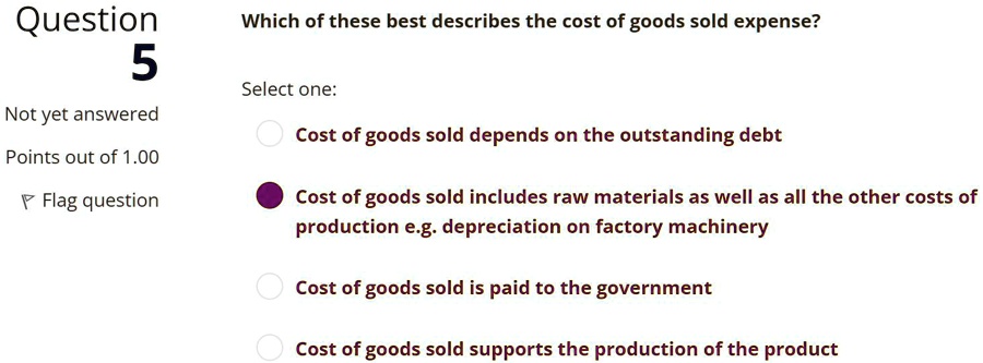 Which of these best describes the cost of goods sold expense?
Select one:
Cost of goods sold depends on the outstanding debt
Cost of goods sold includes raw materials as well as all the other costs of production e.g. depreciation on factory machinery
Cost of goods sold is paid to the government
Cost of goods sold supports the production of the product