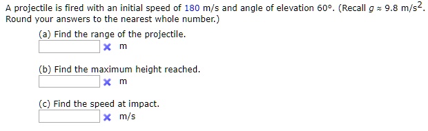 A projectile is fired with an initial speed of 180 m/s and angle of elevation 60°. (Recall g ? 9.8 m/s². Round your answers to the nearest whole number.)
(a) Find the range of the projectile.
m
(b) Find the maximum height reached.
m
(c) Find the speed at impact.
m/s