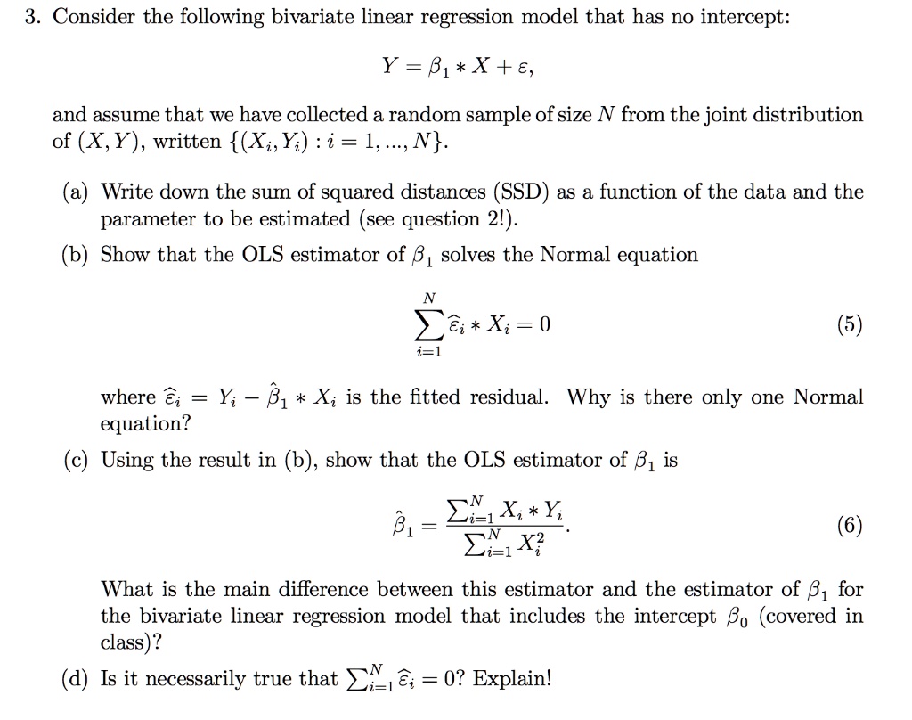 Consider the following bivariate linear regression model that has no intercept:
Y = ?1 * X + ?,
and assume that we have collected a random sample of size N from the joint distribution of (X,Y), written (Xi, Yi) : i = 1, ..., N.
(a) Write down the sum of squared distances (SSD) as a function of the data and the parameter to be estimated (see question 2!).
(b) Show that the OLS estimator of ?1 solves the Normal equation
?i=1^N ??i * Xi = 0
where ??i = Yi ? ??1 * Xi is the fitted residual. Why is there only one Normal equation?
(c) Using the result in (b), show that the OLS estimator of ?1 is
??1 = (?i=1^N Xi * Yi) / (?i=1^N Xi^2).
What is the main difference between this estimator and the estimator of ?1 for the bivariate linear regression model that includes the intercept ?0 (covered in class)?
(d) Is it necessarily true that ?i=1^N ??i = 0? Explain!
