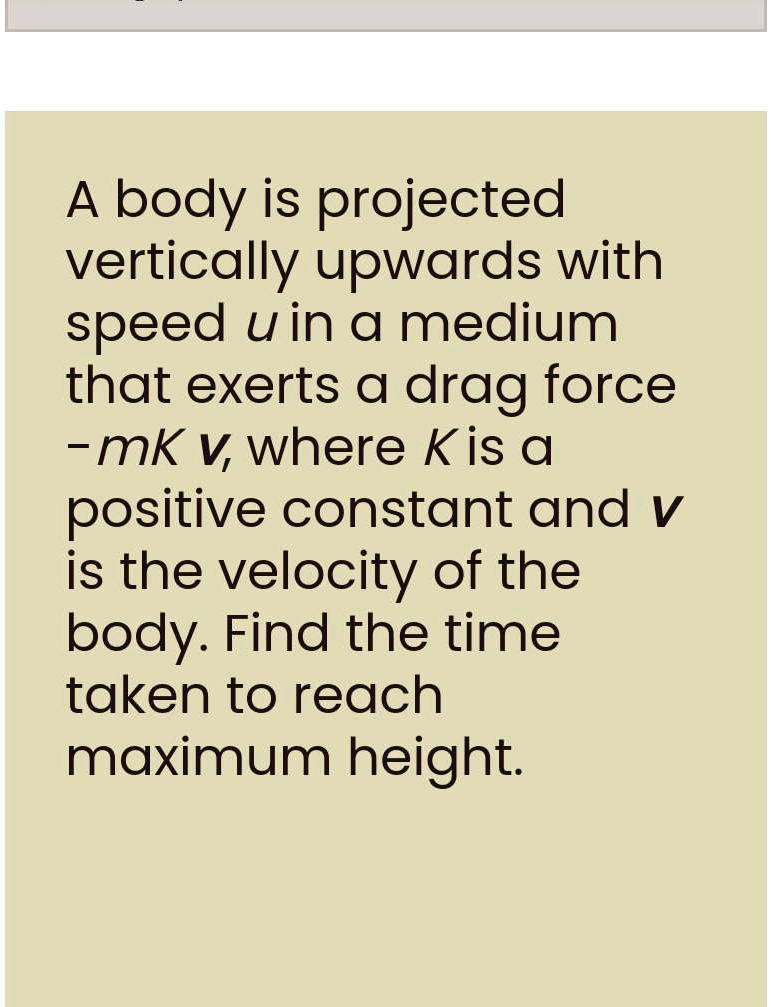 A body is projected vertically upwards with speed u in a medium that exerts a drag force -mk v, where K is a positive constant and v is the velocity of the body. Find the time taken to reach maximum height.