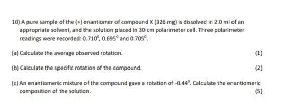 10) A pure sample of the (+) enantiomer of compound X (326 mg) is dissolved in 2.0 ml of an appropriate solvent, and the solution placed in 30 cm polarimeter cell. Three polarimeter readings were recorded: 0.710°, 0.695° and 0.705°.

(a) Calculate the average observed rotation. (1)

(b) Calculate the specific rotation of the compound. (2)

(c) An enantiomeric mixture of the compound gave a rotation of -0.44°. Calculate the enantiomeric composition of the solution. (5)