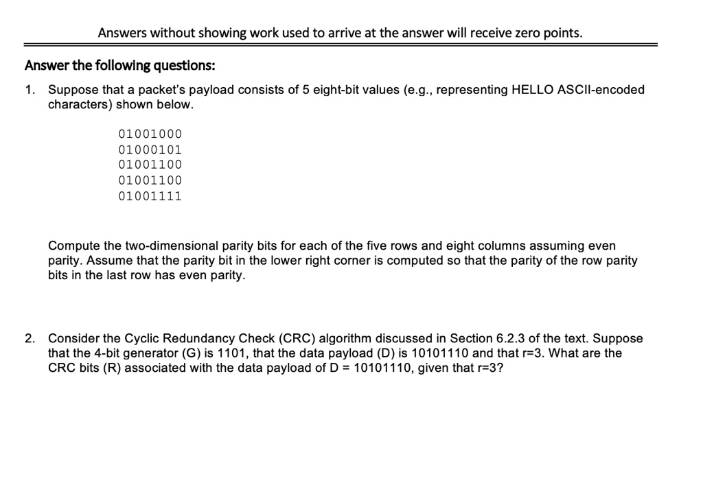 Answers without showing work used to arrive at the answer will receive zero points.
Answer the following questions:
1. Suppose that a packet's payload consists of 5 eight-bit values (e.g., representing HELLO ASCII-encoded
characters) shown below.
01001000
01000101
01001100
01001100
01001111
Compute the two-dimensional parity bits for each of the five rows and eight columns assuming even
parity. Assume that the parity bit in the lower right corner is computed so that the parity of the row parity
bits in the last row has even parity.
2. Consider the Cyclic Redundancy Check (CRC) algorithm discussed in Section 6.2.3 of the text. Suppose
that the 4-bit generator (G) is 1101, that the data payload (D) is 10101110 and that r=3. What are the
CRC bits (R) associated with the data payload of D = 10101110, given that r=3?