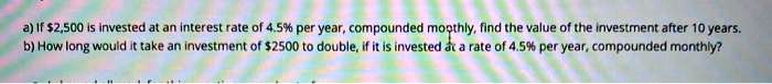 a) If 2,500 is invested at an interest rate of 4.5% per year, compounded monthly, find the value of the investment after 10 years.
b) How long would it take an investment of2500 to double, if it is invested at a rate of 4.5% per year, compounded monthly?