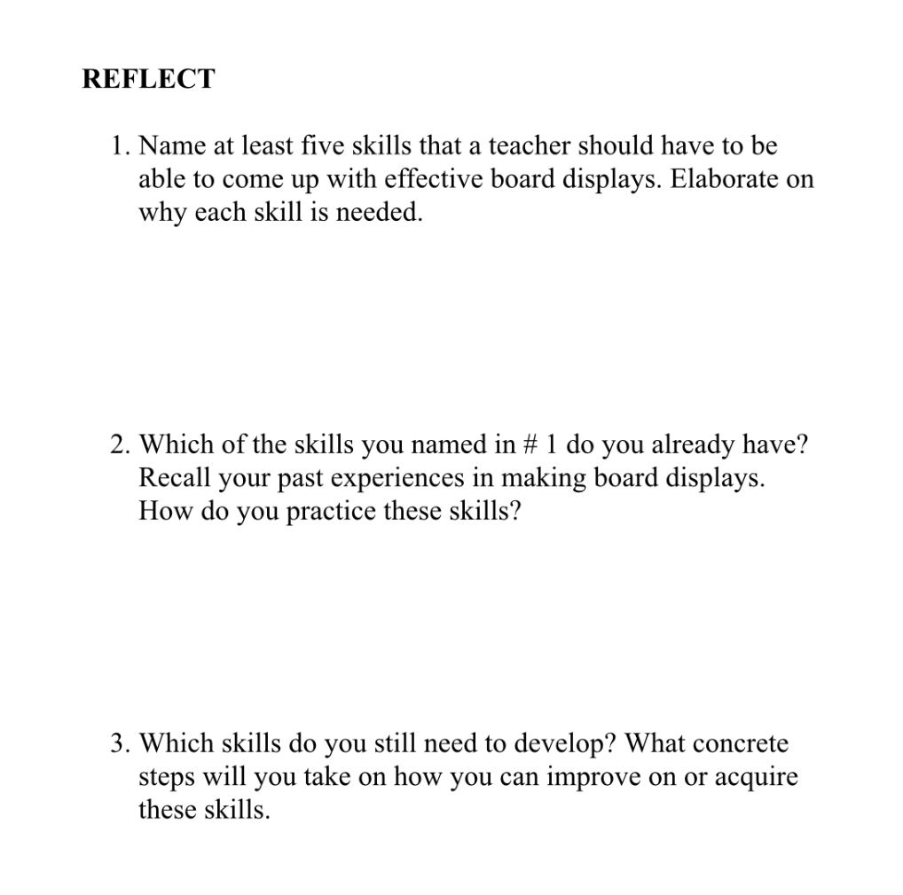 REFLECT
1. Name at least five skills that a teacher should have to be able to come up with effective board displays. Elaborate on why each skill is needed.
2. Which of the skills you named in # 1 do you already have? Recall your past experiences in making board displays. How do you practice these skills?
3. Which skills do you still need to develop? What concrete steps will you take on how you can improve on or acquire these skills.