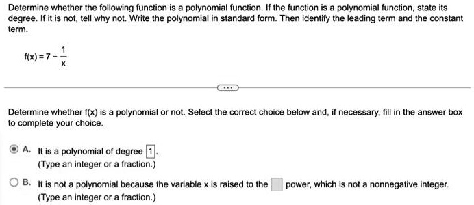 Determine whether the following function is a polynomial function. If the function is a polynomial function, state its degree. If it is not, tell why not. Write the polynomial in standard form. Then identify the leading term and the constant term.



f(x) = 7 - (1)/(x)

Determine whether f(x) is a polynomial or not. Select the correct choice below and, if necessary, fill in the answer box to complete your choice.

A. It is a polynomial of degree 1.

(Type an integer or a fraction.)

B. It is not a polynomial because the variable x is raised to the power, which is not a nonnegative integer.

(Type an integer or a fraction.)