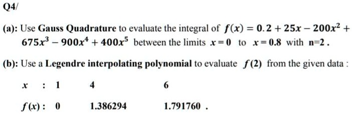 Q4/

(a): Use Gauss Quadrature to evaluate the integral of f(x) = 0.2 + 25x - 200x^2 + 675x^3 - 900x^4 + 400x^5 between the limits x = 0 to x = 0.8 with n=2 .

(b): Use a Legendre interpolating polynomial to evaluate f(2) from the given data :

x : 1 4 6

f(x) : 0 1.386294 1.791760 .