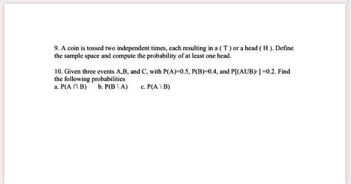 9. A coin is tossed two independent times, each resulting in a ( T ) or a head ( H ). Define the sample space and compute the probability of at least one head.

10. Given three events A,B, and C, with P(A)=0.5, P(B)=0.4, and P[(AUB)'] =0.2. Find the following probabilities
a. P(A ? B) b. P(B  A) c. P(A  B)