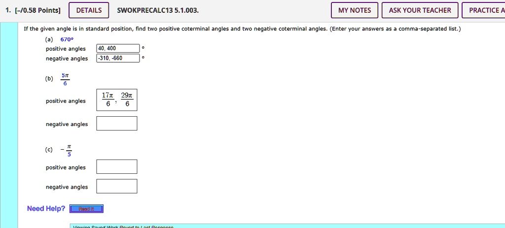 1. [-/0.58 Points]
DETAILS
SWOKPRECALC13 5.1.003.
MY NOTES
ASK YOUR TEACHER
PRACTICE A
If the given angle is in standard position, find two positive coterminal angles and two negative coterminal angles. (Enter your answers as a comma-separated list.)
(a) 670^∘
positive angles 40, 400
negative angles -310, -660
(b) (5π)/(6)
positive angles (17π)/(6), (29π)/(6)
negative angles
(c) -(π)/(5)
positive angles
negative angles
Need Help? Read It