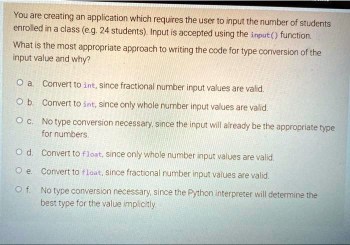 SOLVED: You are creating an application which requires the user to input  the number of students enrolled in a class, e.g. 24 students. Input is  accepted using the input function. What is