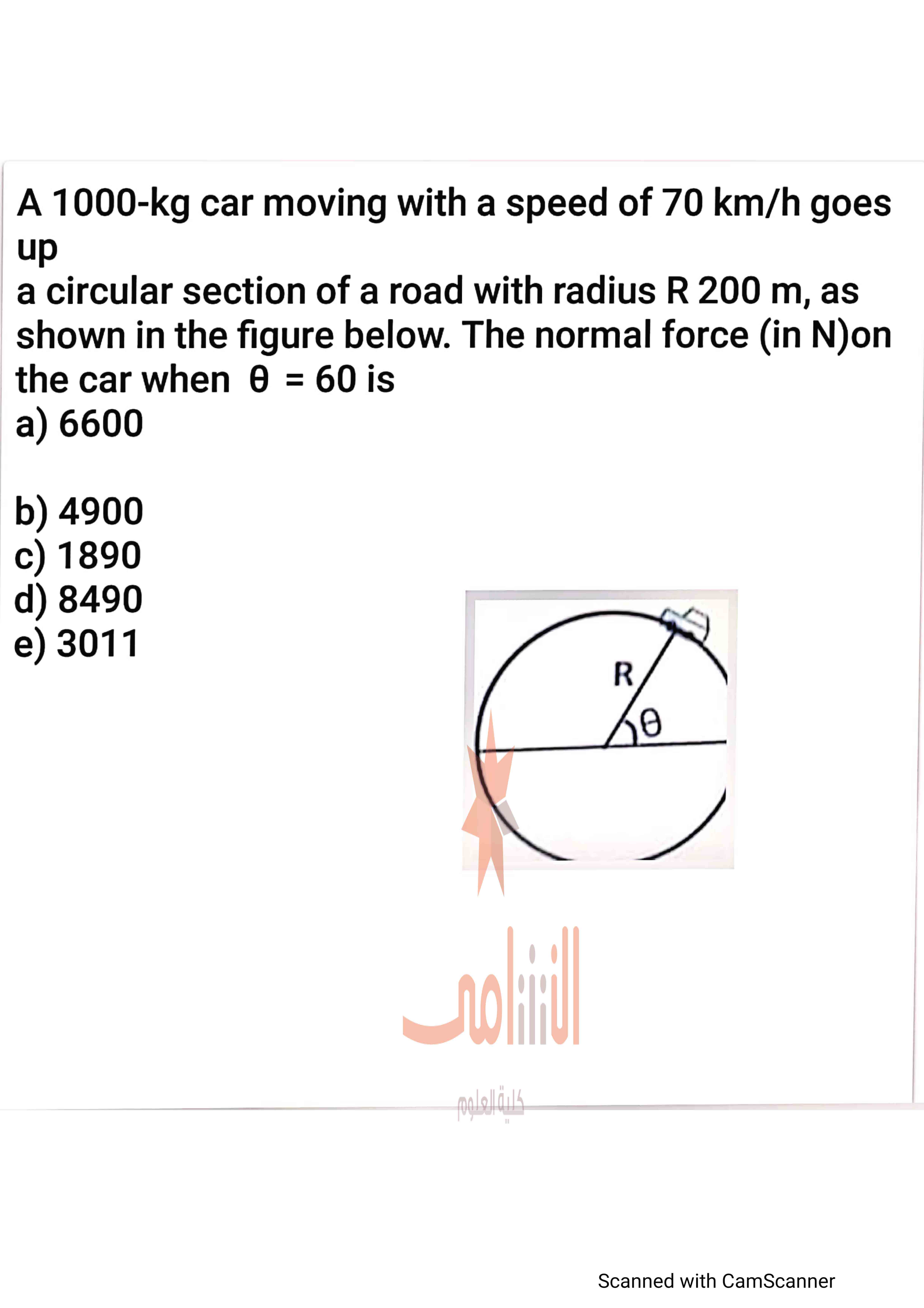 A 1000-kg car moving with a speed of 70 km/h goes up a circular section of a road with radius R = 200 m, as shown in the figure below. The normal force (in N) on the car when ? = 60° is
a) 6600
b) 4900
c) 1890
d) 8490
e) 3011
