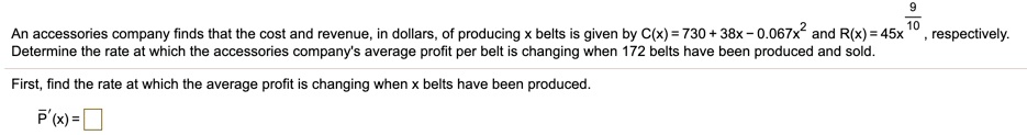 An accessories company finds that the cost and revenue, in dollars, of producing x belts is given by C(x) = 730 + 38x - 0.067x^2 and R(x) = 45x^(9/10), respectively.
Determine the rate at which the accessories company's average profit per belt is changing when 172 belts have been produced and sold.
First, find the rate at which the average profit is changing when x belts have been produced.
P?'(x) = 