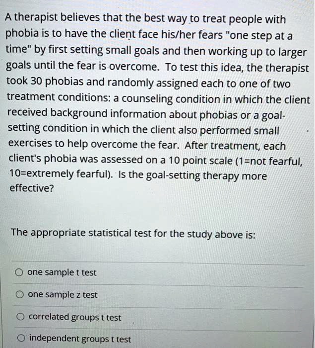 A therapist believes that the best way to treat people with phobia is to have the client face his/her fears "one step at a time" by first setting small goals and then working up to larger goals until the fear is overcome. To test this idea, the therapist took 30 phobias and randomly assigned each to one of two treatment conditions: a counseling condition in which the client received background information about phobias or a goal-setting condition in which the client also performed small exercises to help overcome the fear. After treatment, each client's phobia was assessed on a 10 point scale (1=not fearful, 10=extremely fearful). Is the goal-setting therapy more effective?

The appropriate statistical test for the study above is:

one sample t test
one sample z test
correlated groups t test
independent groups t test