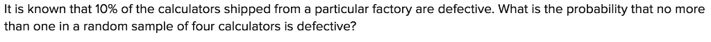 It is known that 10% of the calculators shipped from a particular factory are defective. What is the probability that no more than one in a random sample of four calculators is defective?