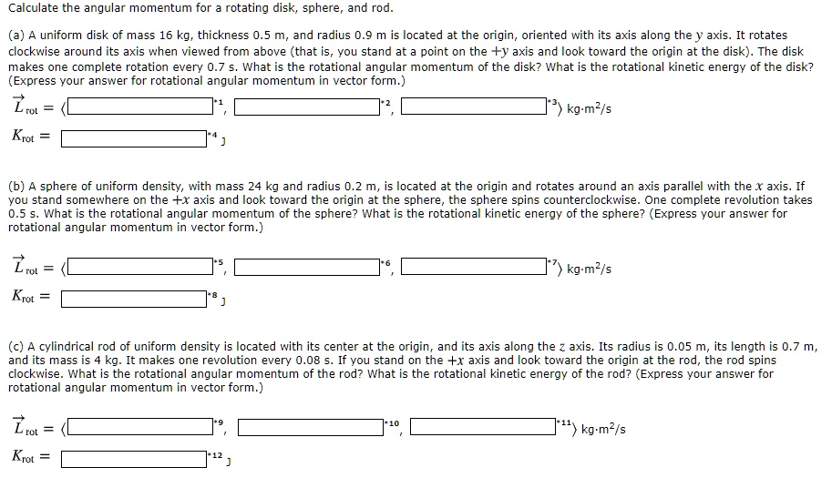 Calculate the angular momentum for a rotating disk, sphere, and rod.

(a) A uniform disk of mass 16 kg, thickness 0.5 m, and radius 0.9 m is located at the origin, oriented with its axis along the y axis. It rotates clockwise around its axis when viewed from above (that is, you stand at a point on the +y axis and look toward the origin at the disk). The disk makes one complete rotation every 0.7 s. What is the rotational angular momentum of the disk? What is the rotational kinetic energy of the disk? (Express your answer for rotational angular momentum in vector form.)
Lrot = < , , > kg·m²/s
Krot = J

(b) A sphere of uniform density, with mass 24 kg and radius 0.2 m, is located at the origin and rotates around an axis parallel with the x axis. If you stand somewhere on the +x axis and look toward the origin at the sphere, the sphere spins counterclockwise. One complete revolution takes 0.5 s. What is the rotational angular momentum of the sphere? What is the rotational kinetic energy of the sphere? (Express your answer for rotational angular momentum in vector form.)
Lrot = < , , > kg·m²/s
Krot = J

(c) A cylindrical rod of uniform density is located with its center at the origin, and its axis along the z axis. Its radius is 0.05 m, its length is 0.7 m, and its mass is 4 kg. It makes one revolution every 0.08 s. If you stand on the +x axis and look toward the origin at the rod, the rod spins clockwise. What is the rotational angular momentum of the rod? What is the rotational kinetic energy of the rod? (Express your answer for rotational angular momentum in vector form.)
Lrot = < , , > kg·m²/s
Krot = J