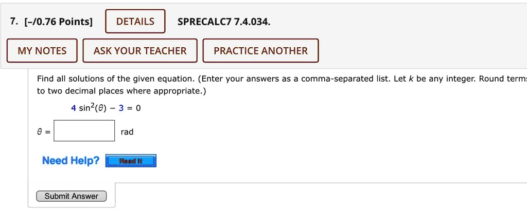 SPRECALC7 7.4.034.
7. [-/0.76 Points]
DETAILS
MY NOTES
ASK YOUR TEACHER
PRACTICE ANOTHER
Find all solutions of the given equation. (Enter your answers as a comma-separated list. Let k be any integer. Round terms
to two decimal places where appropriate.)
4 sin^2(θ) - 3 = 0
θ =
rad
Need Help? Read It
Submit Answer