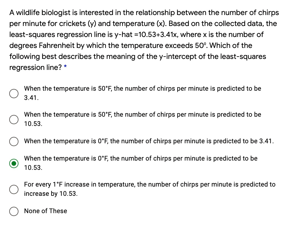 A wildlife biologist is interested in the relationship between the number of chirps per minute for crickets (y) and temperature (x). Based on the collected data, the least-squares regression line is y-hat =10.53+3.41x, where x is the number of degrees Fahrenheit by which the temperature exceeds 50°. Which of the following best describes the meaning of the y-intercept of the least-squares regression line? *
When the temperature is 50°F, the number of chirps per minute is predicted to be 3.41.
When the temperature is 50°F, the number of chirps per minute is predicted to be 10.53.
When the temperature is 0°F, the number of chirps per minute is predicted to be 3.41.
When the temperature is 0°F, the number of chirps per minute is predicted to be 10.53.
For every 1°F increase in temperature, the number of chirps per minute is predicted to increase by 10.53.
None of These