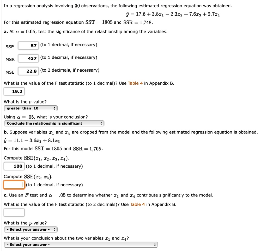 In a regression analysis involving 30 observations, the following estimated regression equation was obtained.
5 = 17.6 + 3.8x1 - 2.3x2 + 7.6x3 + 2.7x4

For this estimated regression equation SST = 1805 and SSR = 1,748.

a. At  = 0.05, test the significance of the relationship among the variables.

SSE 57 (to 1 decimal, if necessary)
MSR 437 (to 1 decimal, if necessary)
MSE 22.8 (to 2 decimals, if necessary)

What is the value of the F test statistic (to 1 decimal)? 19.2
What is the p-value? greater than .10
Using  = .05, what is your conclusion? Conclude the relationship is significant

b. Suppose variables x1 and x4 are dropped from the model and the following estimated regression equation is obtained.
5 = 11.1 - 3.6x2 + 8.1x3

For this model SST = 1805 and SSR = 1,705.

Compute SSE(x1, x2, x3, x4) 100 (to 1 decimal, if necessary)
Compute SSE(x2, x3) (to 1 decimal, if necessary)

c. Use an F test and  = .05 to determine whether x1 and x4 contribute significantly to the model.

What is the value of the F test statistic (to 2 decimals)?
What is the p-value?
What is your conclusion about the two variables x1 and x4?