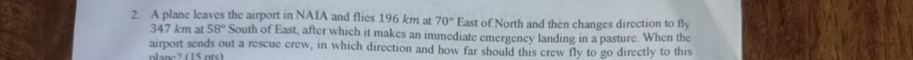 2. A plane leaves the airport in NAIA and flies 196 km at 70^∘ East of North and then changes direction to fly 347 km at 58^∘ South of East, after which it makes an immediate emergency landing in a pasture. When the airport sends out a rescue crew, in which direction and how far should this crew fly to go directly to this