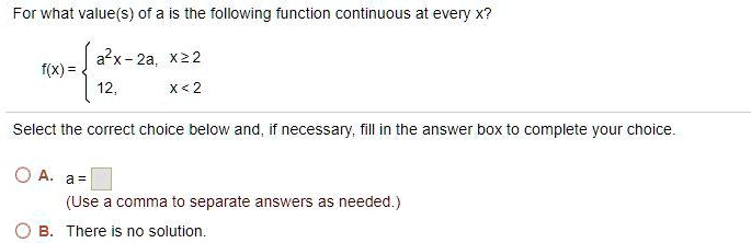 For what value(s) of a is the following function continuous at every x?
f(x) = 
a^2x - 2a, x >= 2
12, x < 2
Select the correct choice below and, if necessary, fill in the answer box to complete your choice.
A. a =
(Use a comma to separate answers as needed.)
B. There is no solution.