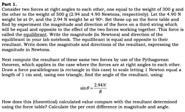 Part 1.
Consider two forces at right angles to each other, one equal to the weight of 300 g and the other to the weight of 500 g (2.94 and 4.90 Newtons, respectively). Let the 4.90 N weight be at 0°, and the 2.94 N weight be at 90°. Set these up on the force table and find by experiment the magnitude and direction of the force on a third string which will be equal and opposite to the effect of the two forces working together. This force is called the equilibrant. Write the magnitude (in Newtons) and direction of the equilibrant in your lab notebook. The equilibrant is equal and opposite to their resultant. Write down the magnitude and directions of the resultant, expressing the magnitude in Newtons.

Next compute the resultant of these same two forces by use of the Pythagorean theorem, which applies in the case where the forces are at right angles to each other. Draw a force parallelogram (a rectangle in this case) to scale letting 1 Newton equal a length of 1 cm and, using one triangle, find the angle of the resultant, using:

sin ? = 2.94N / R

How does this (theoretical) calculated value compare with the resultant determined using the force table? Calculate the per cent difference in magnitude and angle.