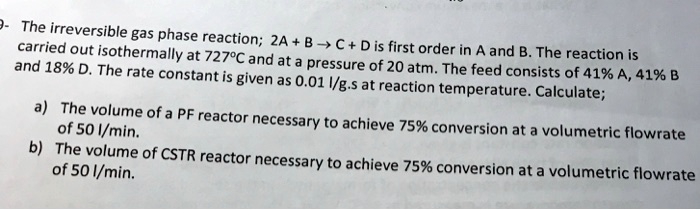 The irreversible gas phase reaction; 2A + B ? C + D is first order in A and B. The reaction is carried out isothermally at 727°C and at a pressure of 20 atm. The feed consists of 41% A, 41% B and 18% D. The rate constant is given as 0.01 l/g.s at reaction temperature. Calculate;
a) The volume of a PF reactor necessary to achieve 75% conversion at a volumetric flowrate of 50 l/min.
b) The volume of CSTR reactor necessary to achieve 75% conversion at a volumetric flowrate of 50 l/min.