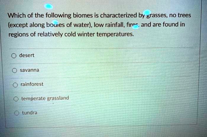 Which of the following biomes is characterized by grasses, no trees (except along bodies of water), low rainfall, fires, and are found in regions of relatively cold winter temperatures.

desert
savanna
rainforest
temperate grassland
tundra