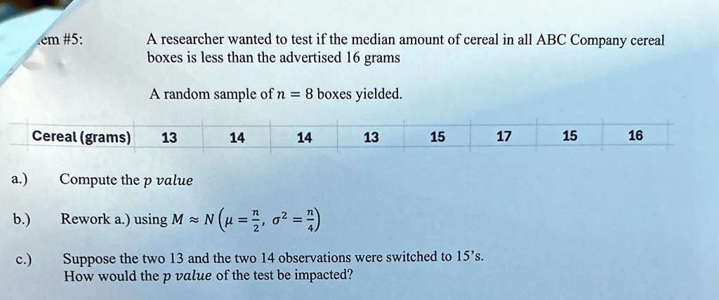 em #5:
A researcher wanted to test if the median amount of cereal in all ABC Company cereal
boxes is less than the advertised 16 grams
A random sample of n = 8 boxes yielded.
Cereal (grams) 13
14
14
13
15
17
15
16
a.)
Compute the p value
b.)
Rework a.) using M ≈ N ( μ = (n)/(2), σ^2 = (n)/(4))
c.)
Suppose the two 13 and the two 14 observations were switched to 15's.
How would the p value of the test be impacted?