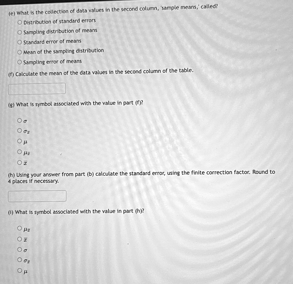 (e) What is the collection of data values in the second column, 'sample means,' called?
Distribution of standard errors
Sampling distribution of means
Standard error of means
Mean of the sampling distribution
Sampling error of means
(f) Calculate the mean of the data values in the second column of the table.
(g) What is symbol associated with the value in part (f)?
??
? σx̅
??
? μx̅
(h) Using your answer from part (b) calculate the standard error, using the finite correction factor. Round to
4 places if necessary.
(i) What is symbol associated with the value in part (h)?
? μx̅
? x̅
??
? σx̅
??