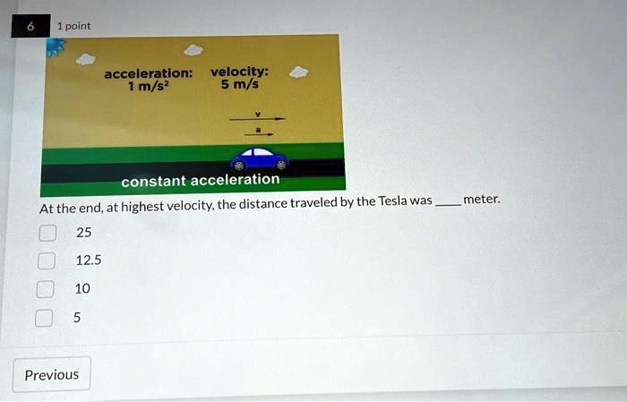 6
1 point
acceleration:
1 m/s²
velocity:
5 m/s
constant acceleration
At the end, at highest velocity, the distance traveled by the Tesla was  meter.
25
12.5
10
5
Previous