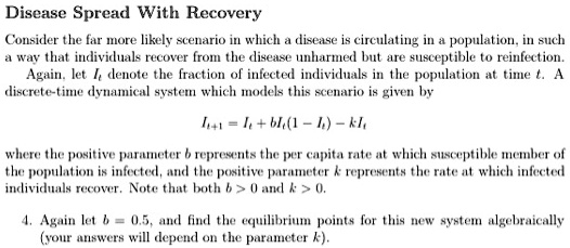 Disease Spread With Recovery
Consider the far more likely scenario in which a disease is circulating in a population, in such a way that individuals recover from the disease unharmed but are susceptible to reinfection.
Again, let It denote the fraction of infected individuals in the population at time t. A discrete-time dynamical system which models this scenario is given by
It+1 = It + bIt(1 - It) - kIt
where the positive parameter b represents the per capita rate at which susceptible member of the population is infected, and the positive parameter k represents the rate at which infected individuals recover. Note that both b > 0 and k > 0.
4. Again let b = 0.5, and find the equilibrium points for this new system algebraically (your answers will depend on the parameter k).