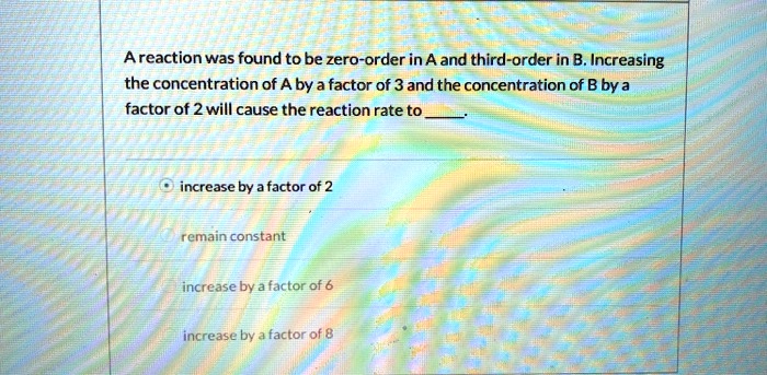A reaction was found to be zero-order in A and third-order in B. Increasing
the concentration of A by a factor of 3 and the concentration of B by a
factor of 2 will cause the reaction rate to 
increase by a factor of 2
remain constant
increase by a factor of 6
increase by a factor of 8