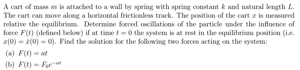 A cart of mass m is attached to a wall by spring with spring constant k and natural length L. The cart can move along a horizontal frictionless track. The position of the cart x is measured relative the equilibrium. Determine forced oscillations of the particle under the influence of force F(t) (defined below) if at time t = 0 the system is at rest in the equilibrium position (i.e. x(0) = ?(0) = 0). Find the solution for the following two forces acting on the system: (a) F(t) = at (b) F(t) = F0e^-?t
