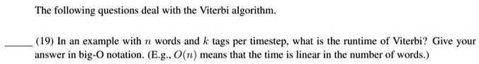 The following questions deal with the Viterbi algorithm.
(19) In an example with n words and k tags per timestep, what is the runtime of Viterbi? Give your
answer in big-O notation. (E.g., O(n) means that the time is linear in the number of words.)