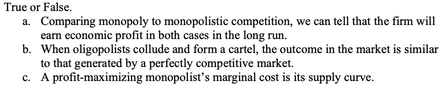 True or False.
a. Comparing monopoly to monopolistic competition, we can tell that the firm will
earn economic profit in both cases in the long run.
b. When oligopolists collude and form a cartel, the outcome in the market is similar
to that generated by a perfectly competitive market.
c. A profit-maximizing monopolist's marginal cost is its supply curve.