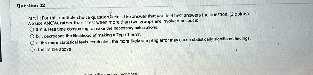 Question 22
Part II: For this multiple choice question select the answer that you feel best answers the question. (2 points)
We use ANOVA rather than t-test when more than two groups are involved because:
a. it is less time consuming to make the necessary calculations.
b. it decreases the likelihood of making a Type 1 error.
c. the more statistical tests conducted, the more likely sampling error may cause statistically significant findings.
d. all of the above
