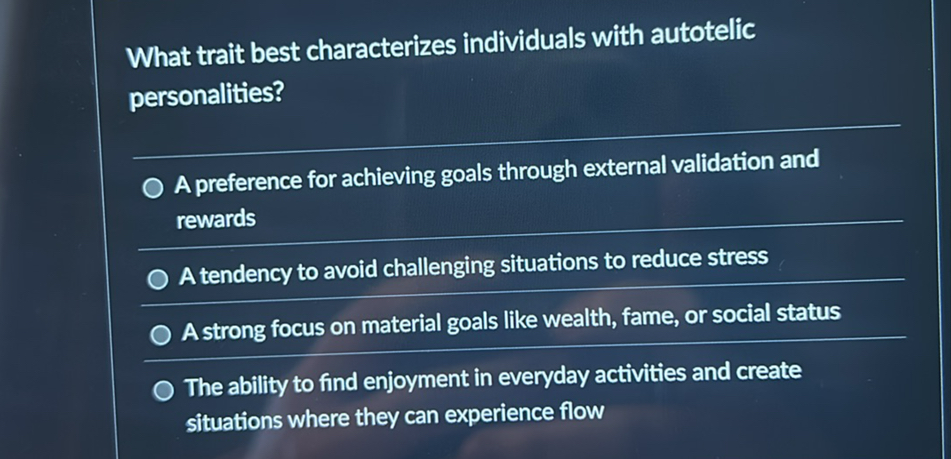 What trait best characterizes individuals with autotelic personalities?
A preference for achieving goals through external validation and rewards
A tendency to avoid challenging situations to reduce stress
A strong focus on material goals like wealth, fame, or social status
The ability to find enjoyment in everyday activities and create situations where they can experience flow