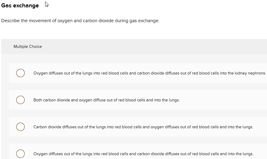 Gas exchange
Describe the movement of oxygen and carbon dioxide during gas exchange.
Multiple Choice
Oxygen diffuses out of the lungs into red blood cells and carbon dioxide diffuses out of red blood cells into the kidney nephrons.
Both carbon dioxide and oxygen diffuse out of red blood cells and into the lungs.
Carbon dioxide diffuses out of the lungs into red blood cells and oxygen diffuses out of red blood cells and into the lungs.
Oxygen diffuses out of the lungs into red blood cells and carbon dioxide diffuses out of red blood cells and into the lungs.