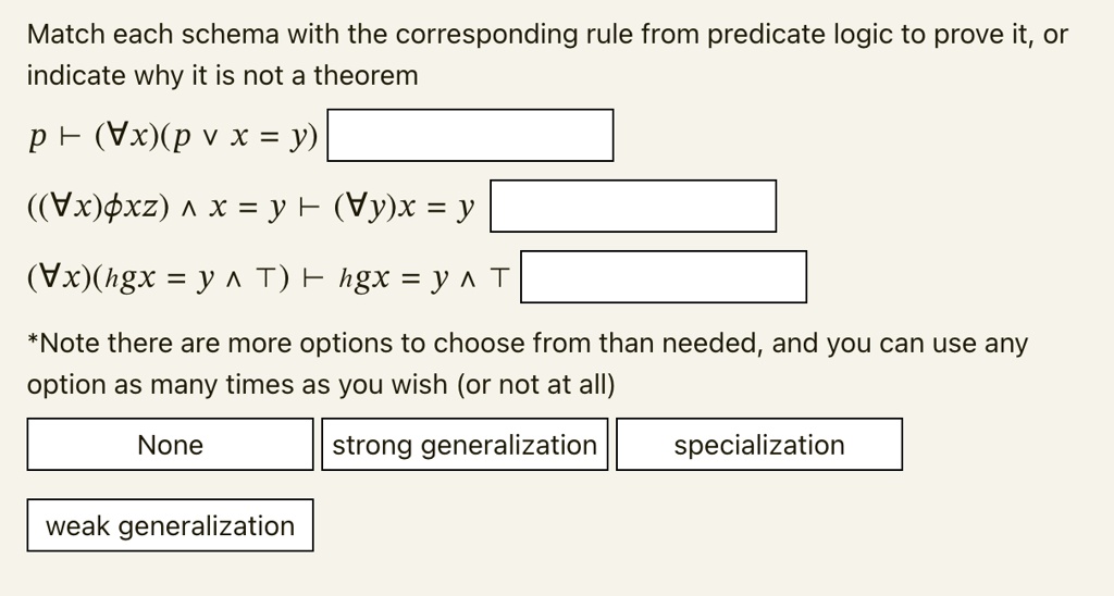 Match each schema with the corresponding rule from predicate logic to prove it, or
indicate why it is not a theorem
p ? (?x)(p ? x = y)
((?x)?xz) ? x = y ? (?y)x = y
(?x)(hgx = y ? T) ? hgx = y ? T
*Note there are more options to choose from than needed, and you can use any
option as many times as you wish (or not at all)
None
strong generalization
weak generalization
specialization