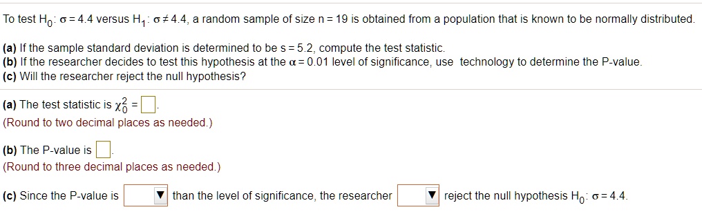 To test H0: ? = 4.4 versus H1: ? ? 4.4, a random sample of size n = 19 is obtained from a population that is known to be normally distributed.
(a) If the sample standard deviation is determined to be s = 5.2, compute the test statistic.
(b) If the researcher decides to test this hypothesis at the ? = 0.01 level of significance, use technology to determine the P-value.
(c) Will the researcher reject the null hypothesis?
(a) The test statistic is ?0^2 = 
(Round to two decimal places as needed.)
(b) The P-value is 
(Round to three decimal places as needed.)
(c) Since the P-value is 
than the level of significance, the researcher 
reject the null hypothesis H0: ? = 4.4.