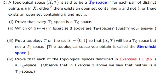 5. A topological space (X, ?T ) is said to be a T0-space if for each pair of distinct points a, b in X, either there exists an open set containing a and not b, or there exists an open set containing b and not a.

(i) Prove that every T1-space is a T0-space.
(ii) Which of (i)–(vi) in Exercise 3 above are T0-spaces? (Justify your answer.)

(iii) Put a topology ?T on the set X = 0, 1 so that (X, ?T ) will be a T0-space but not a T1-space. [The topological space you obtain is called the Sierpi?ski space.]
(iv) Prove that each of the topological spaces described in Exercises 1.1 #6 is a T0-space. (Observe that in Exercise 3 above we saw that neither is a T1-space.)