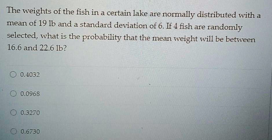 The weights of the fish in a certain lake are normally distributed with a mean of 19 lb and a standard deviation of 6. If 4 fish are randomly selected, what is the probability that the mean weight will be between 16.6 and 22.6 lb?
0.4032
0.0968
0.3270
0.6730