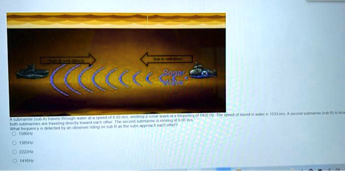 A submarine (sub A) travels through water at a speed of 6.00 m/s, emitting a sonar wave at a frequency of 1400 Hz. The speed of sound in water is 1533 m/s. A second submarine (sub B) is located. Both submarines are traveling directly toward each other. The second submarine is moving at 9.00 m/s. What frequency is detected by an observer riding on sub B as the subs approach each other?
1586Hz
1365Hz
2222Hz
1416Hz