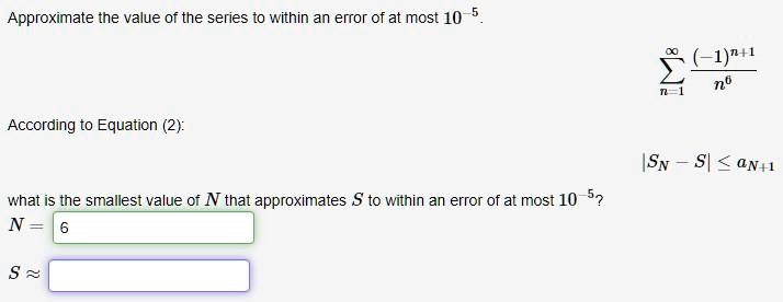 Approximate the value of the series to within an error of at most 10^-5.
?n=1^? frac(-1)^n+1n^6
According to Equation (2):
|SN - S| ? aN+1
what is the smallest value of N that approximates S to within an error of at most 10^-5?
N = 6
S ?