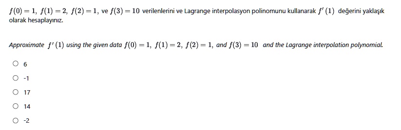 f(0) = 1, f(1) = 2, f(2) = 1, ve f(3) = 10 verilenlerini ve Lagrange interpolasyon polinomunu kullanarak f' (1) de?erini yakla??k olarak hesaplay?n?z.

Approximate f' (1) using the given data f(0) = 1, f(1) = 2, f(2) = 1, and f(3) = 10 and the Lagrange interpolation polynomial.

6
-1
17
14
-2