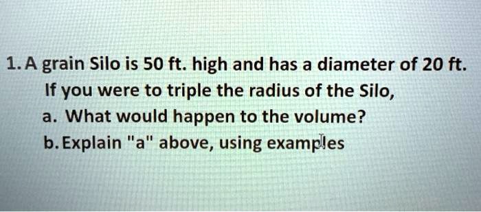 1. A grain Silo is 50 ft. high and has a diameter of 20 ft.
If you were to triple the radius of the Silo,
a. What would happen to the volume?
b. Explain "a" above, using examples